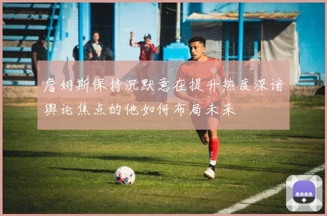 詹姆斯保持沉默意在提升热度深谙舆论焦点的他如何布局未来