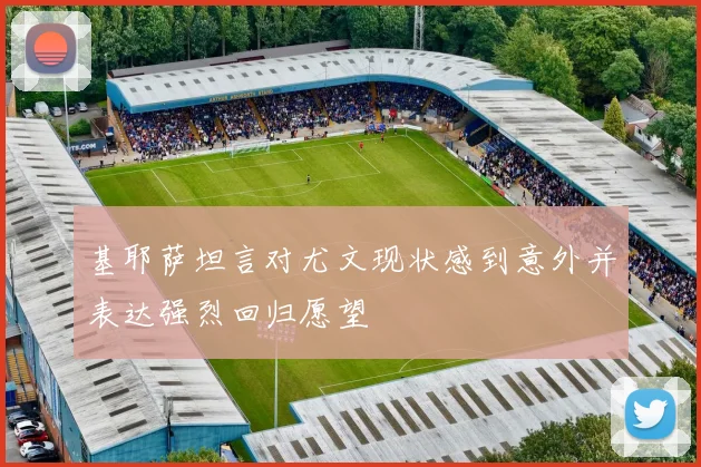 基耶萨坦言对尤文现状感到意外并表达强烈回归愿望