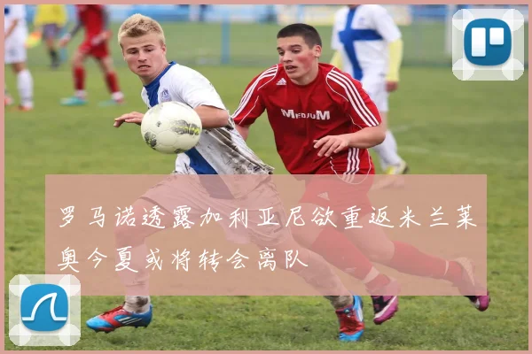 罗马诺透露加利亚尼欲重返米兰莱奥今夏或将转会离队