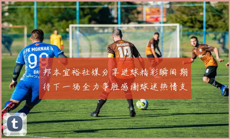 邦本宜裕社媒分享进球精彩瞬间期待下一场全力争胜感谢球迷热情支持