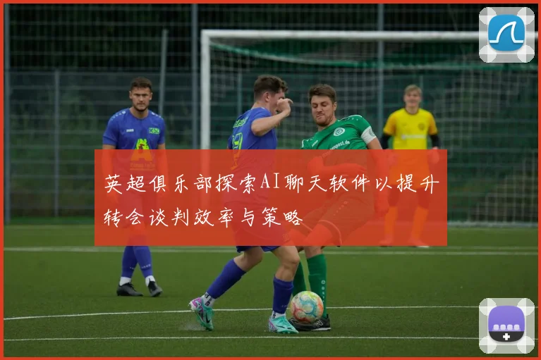 英超俱乐部探索AI聊天软件以提升转会谈判效率与策略