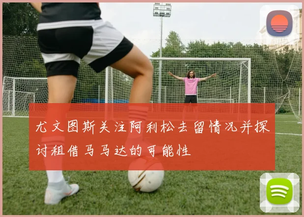 尤文图斯关注阿利松去留情况并探讨租借马马达的可能性
