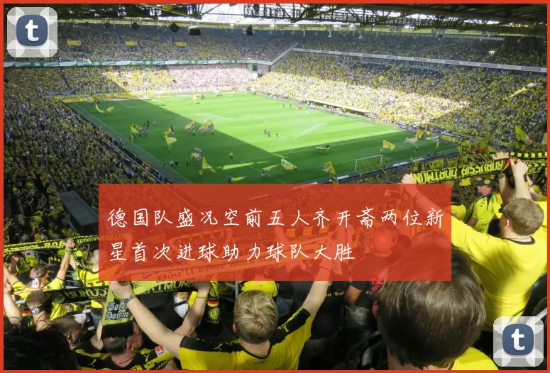 德国队盛况空前五人齐开斋两位新星首次进球助力球队大胜