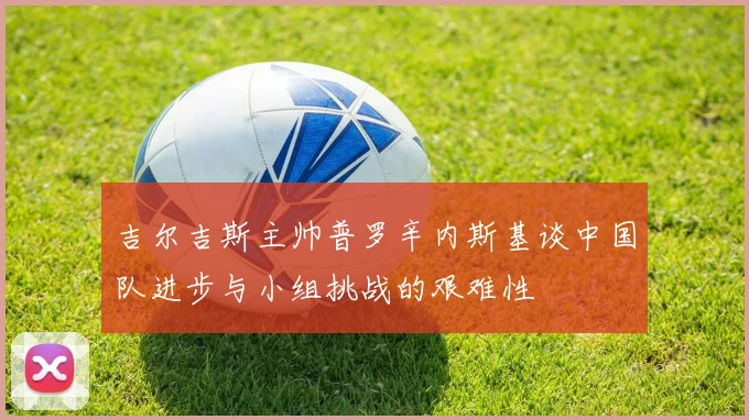 吉尔吉斯主帅普罗辛内斯基谈中国队进步与小组挑战的艰难性