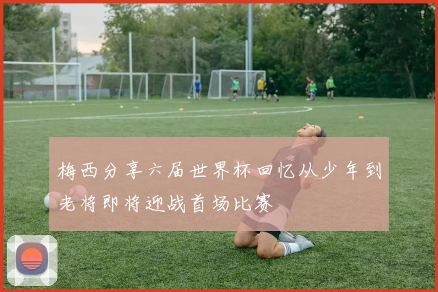 梅西分享六届世界杯回忆从少年到老将即将迎战首场比赛