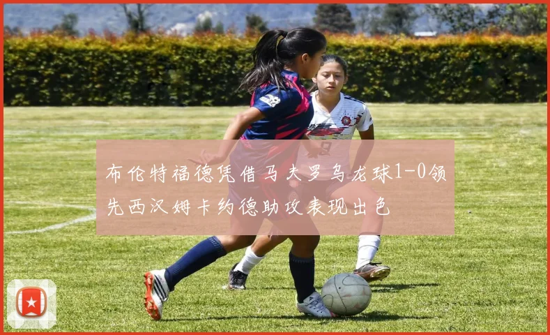 布伦特福德凭借马夫罗乌龙球1-0领先西汉姆卡约德助攻表现出色
