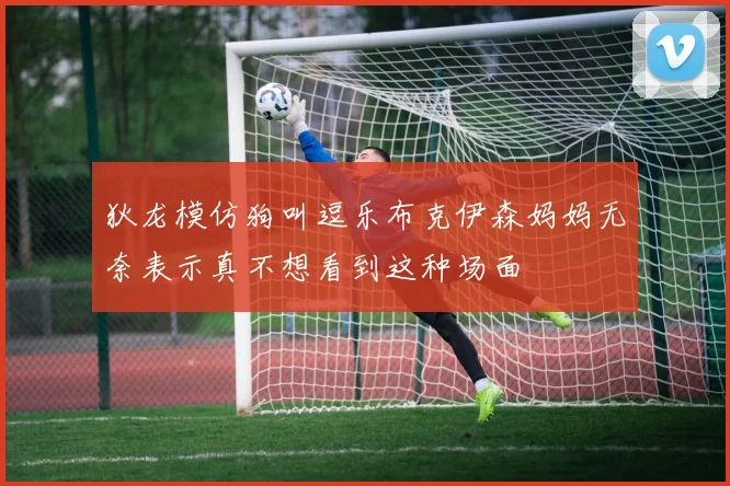 狄龙模仿狗叫逗乐布克伊森妈妈无奈表示真不想看到这种场面
