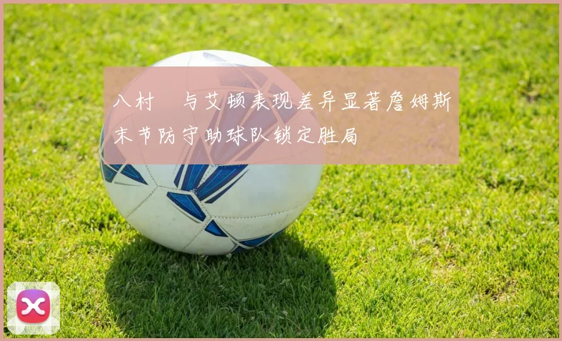 八村塁与艾顿表现差异显著詹姆斯末节防守助球队锁定胜局