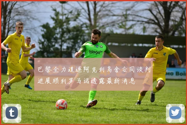 巴黎全力追逐阿克利乌舍合同谈判进展顺利罗马诺透露最新消息