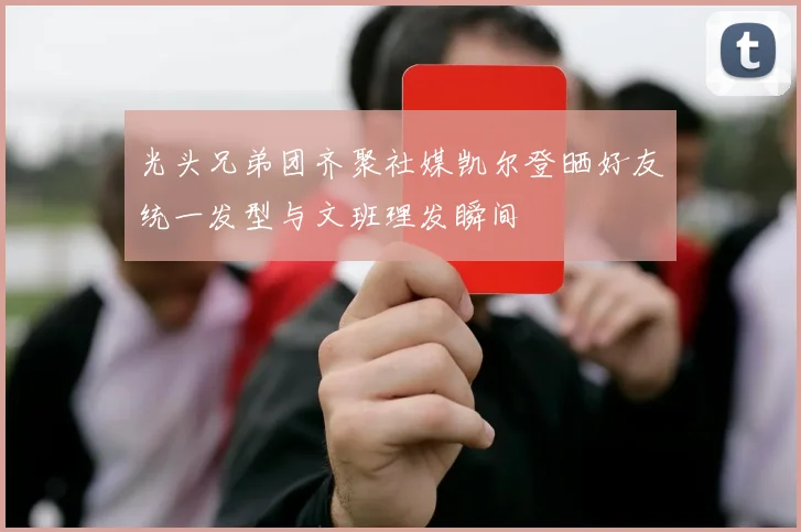 光头兄弟团齐聚社媒凯尔登晒好友统一发型与文班理发瞬间