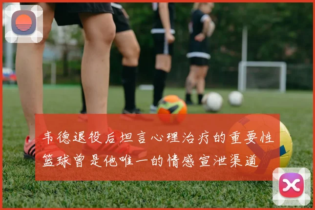 韦德退役后坦言心理治疗的重要性篮球曾是他唯一的情感宣泄渠道