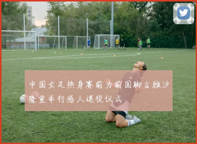 中国女足热身赛前为前国脚古雅沙隆重举行感人退役仪式