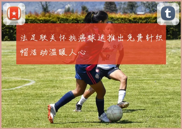 法足联关怀抗癌球迷推出免费针织帽活动温暖人心