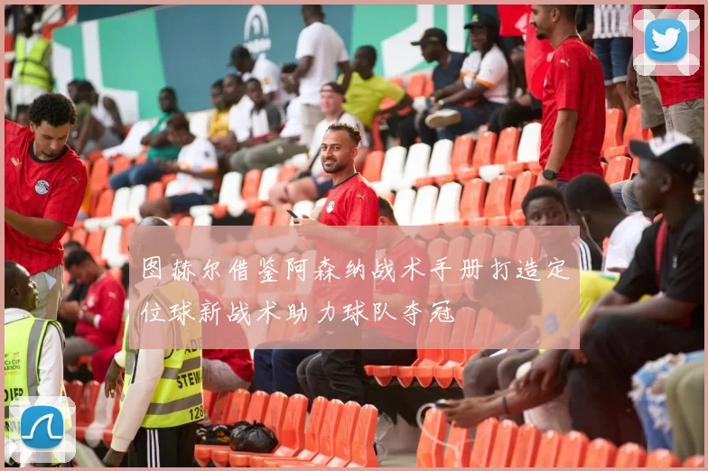 图赫尔借鉴阿森纳战术手册打造定位球新战术助力球队夺冠