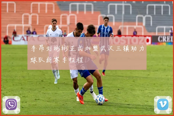 李昂刘彬彬正式加盟武汉三镇助力球队新赛季征程