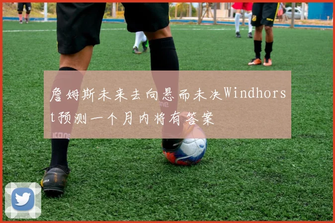 詹姆斯未来去向悬而未决Windhorst预测一个月内将有答案