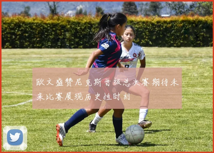 欧文盛赞尼克斯晋级总决赛期待未来比赛展现历史性时刻