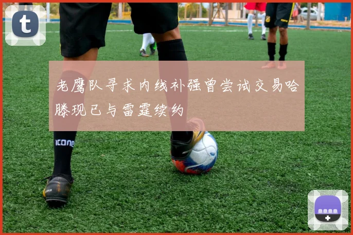 老鹰队寻求内线补强曾尝试交易哈滕现已与雷霆续约