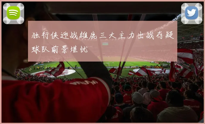 独行侠迎战雄鹿三大主力出战存疑球队前景堪忧
