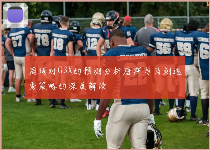 周琦对G3X的预测分析唐斯与马刺选秀策略的深度解读
