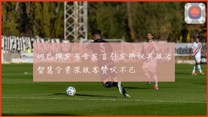姆巴佩发布会发言引发热议其政治智慧令资深政客赞叹不已