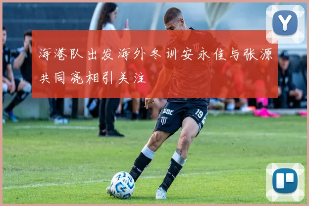 海港队出发海外冬训安永佳与张源共同亮相引关注
