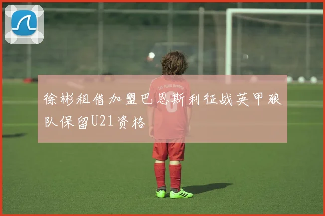 徐彬租借加盟巴恩斯利征战英甲狼队保留U21资格