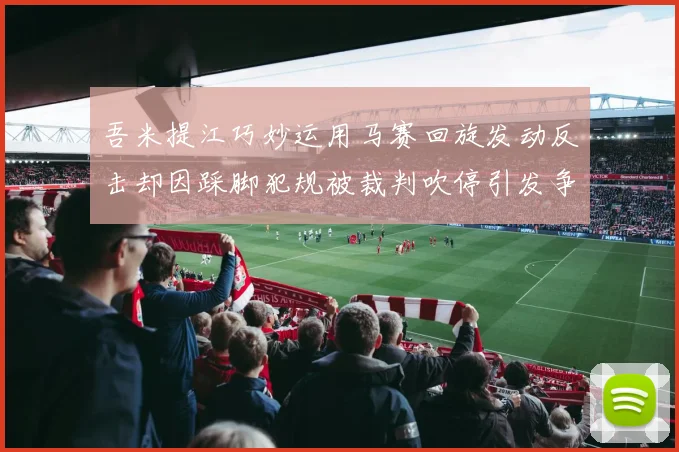 吾米提江巧妙运用马赛回旋发动反击却因踩脚犯规被裁判吹停引发争议