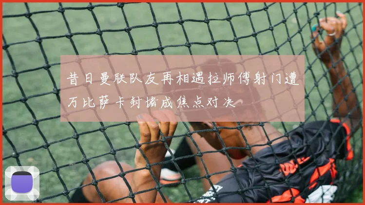 昔日曼联队友再相遇拉师傅射门遭万比萨卡封堵成焦点对决