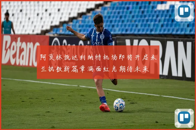 阿莫林抵达利纳特机场即将开启米兰执教新篇章满面红光期待未来
