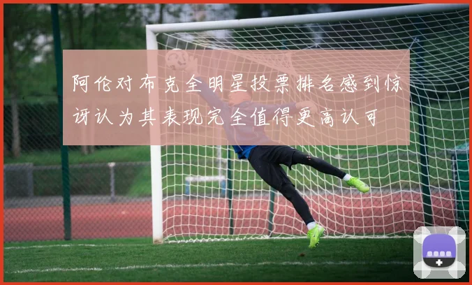 阿伦对布克全明星投票排名感到惊讶认为其表现完全值得更高认可