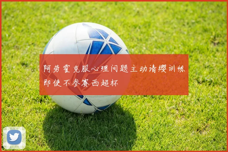 阿劳霍克服心理问题主动请缨训练即使不参赛西超杯
